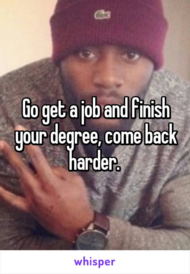 Go get a job and finish your degree, come back harder. 