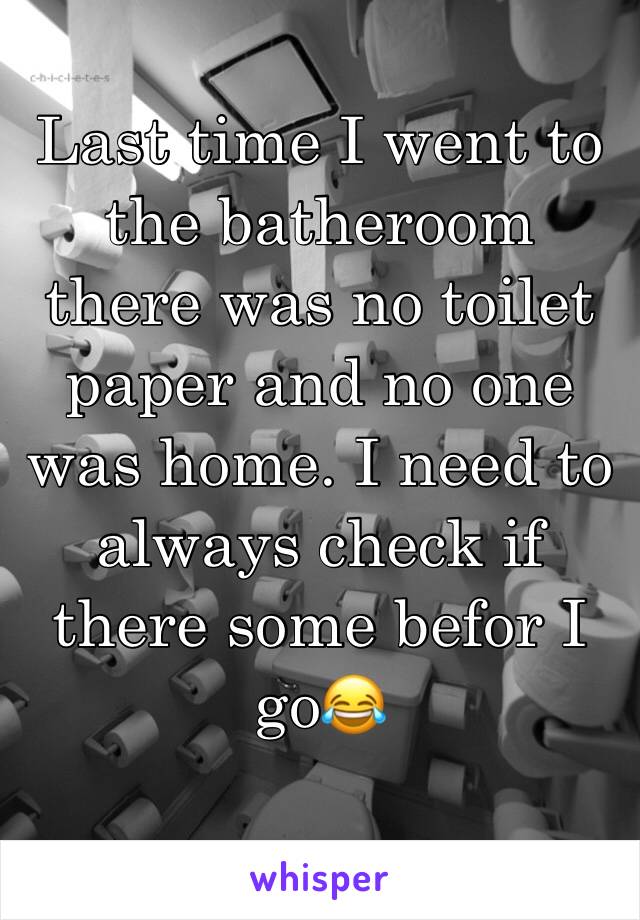 Last time I went to the batheroom there was no toilet paper and no one was home. I need to always check if there some befor I go😂
