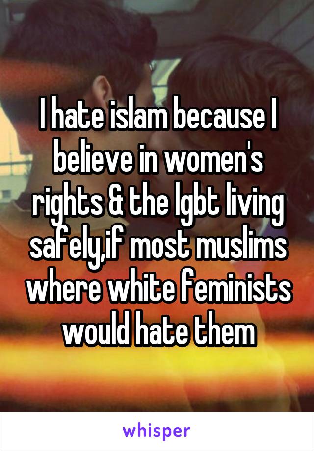 I hate islam because I believe in women's rights & the lgbt living safely,if most muslims where white feminists would hate them