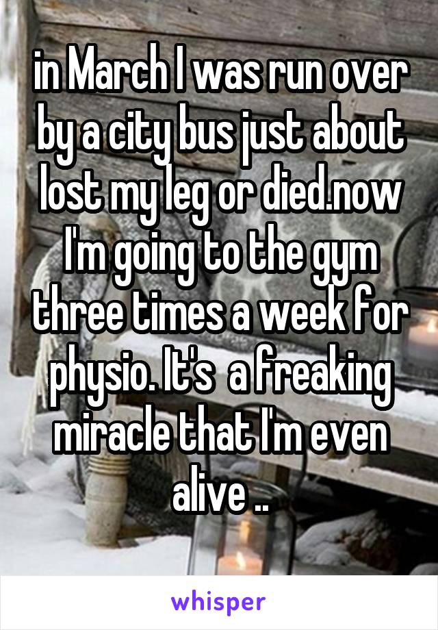 in March I was run over by a city bus just about lost my leg or died.now I'm going to the gym three times a week for physio. It's  a freaking miracle that I'm even alive ..
