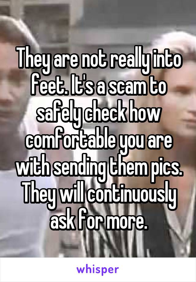 They are not really into feet. It's a scam to safely check how comfortable you are with sending them pics. They will continuously ask for more.