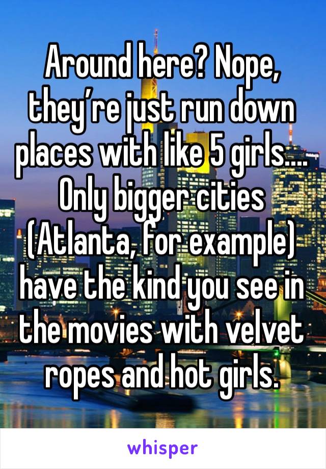 Around here? Nope, they’re just run down places with like 5 girls....
Only bigger cities (Atlanta, for example) have the kind you see in the movies with velvet ropes and hot girls. 