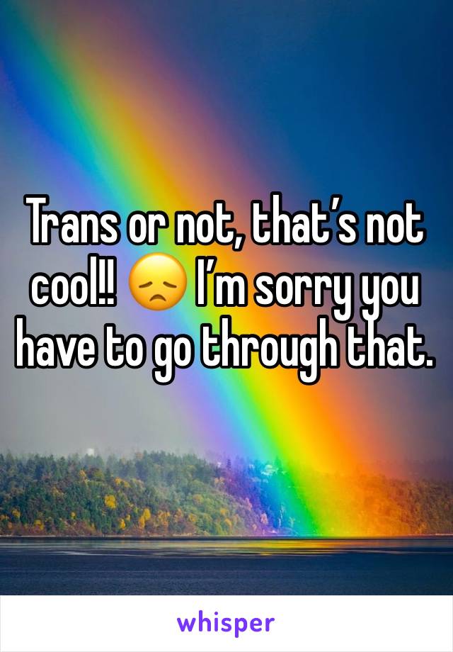 Trans or not, that’s not cool!! 😞 I’m sorry you have to go through that. 