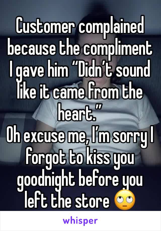 Customer complained because the compliment I gave him “Didn’t sound like it came from the heart.” 
Oh excuse me, I’m sorry I forgot to kiss you goodnight before you left the store 🙄