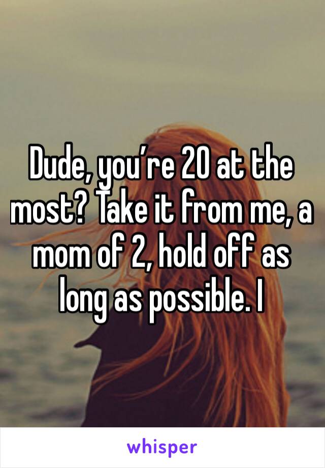Dude, you’re 20 at the most? Take it from me, a mom of 2, hold off as long as possible. I
