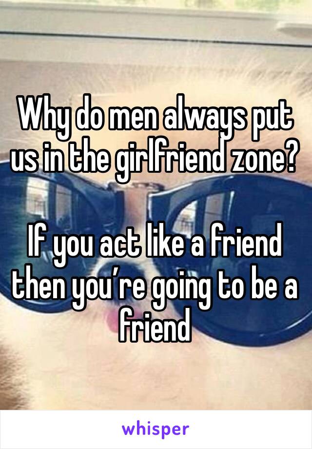 Why do men always put us in the girlfriend zone?

If you act like a friend then you’re going to be a friend