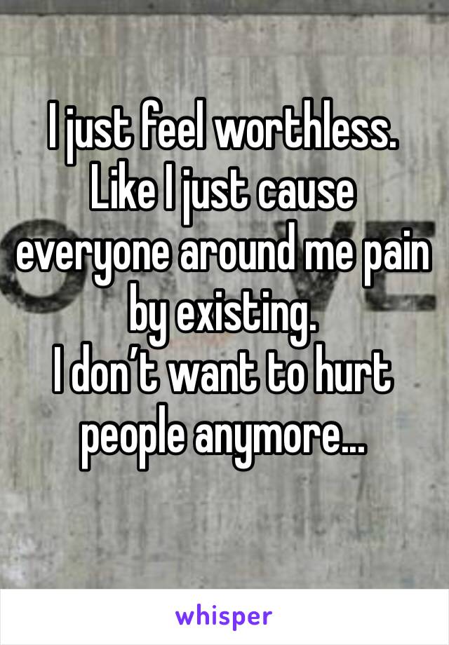 I just feel worthless.
Like I just cause everyone around me pain by existing.
I don’t want to hurt people anymore...