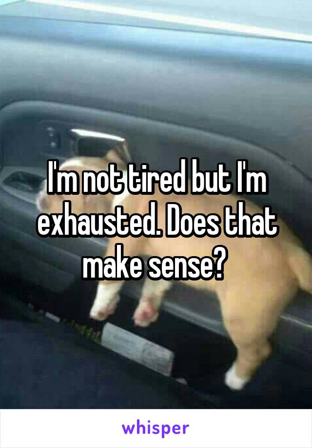 I'm not tired but I'm exhausted. Does that make sense? 
