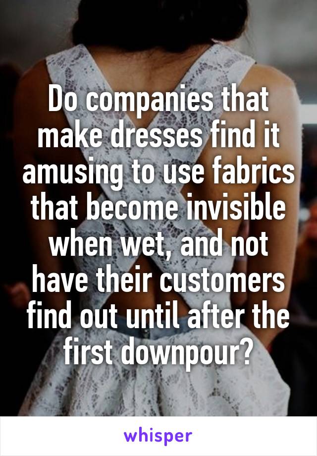 Do companies that make dresses find it amusing to use fabrics that become invisible when wet, and not have their customers find out until after the first downpour?