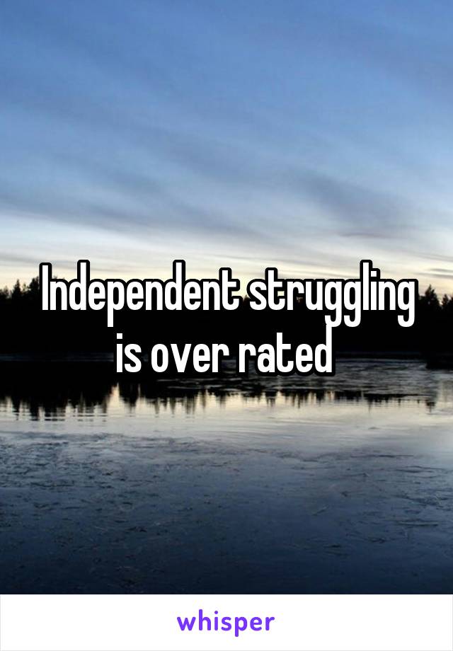 Independent struggling is over rated 