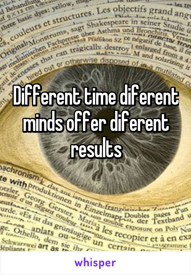 Different time diferent minds offer diferent results
