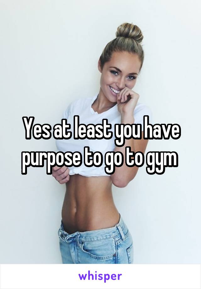 Yes at least you have purpose to go to gym 