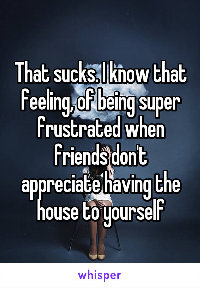 That sucks. I know that feeling, of being super frustrated when friends don't appreciate having the house to yourself