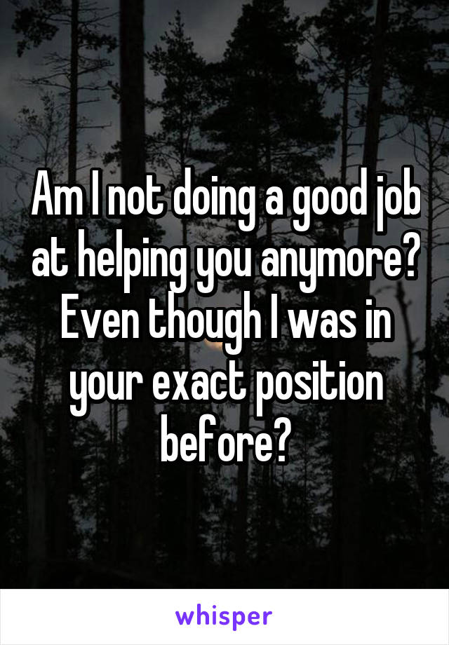 Am I not doing a good job at helping you anymore? Even though I was in your exact position before?