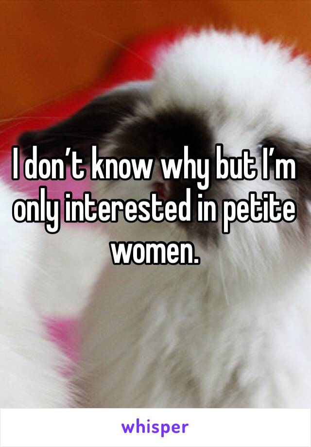 I don’t know why but I’m only interested in petite women. 