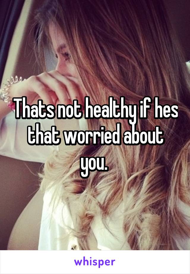 Thats not healthy if hes that worried about you. 