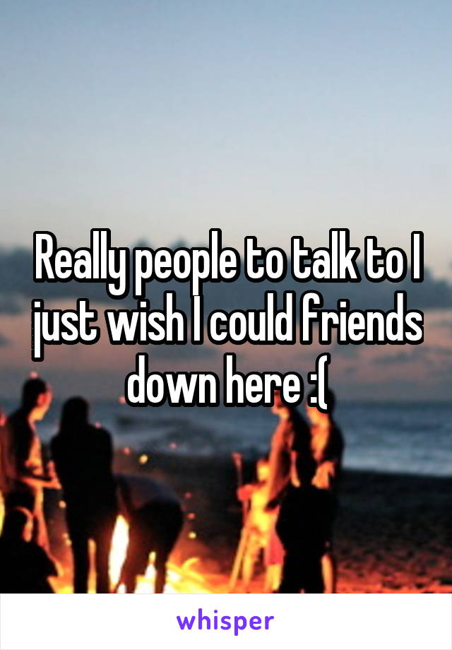 Really people to talk to I just wish I could friends down here :(