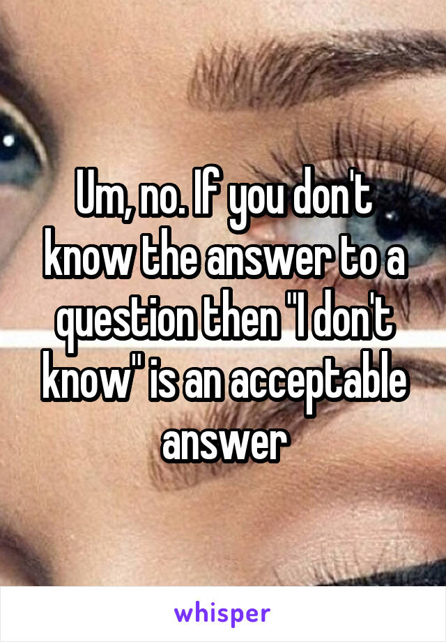 Um, no. If you don't know the answer to a question then "I don't know" is an acceptable answer