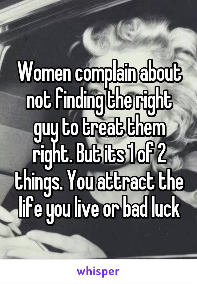 Women complain about not finding the right guy to treat them right. But its 1 of 2 things. You attract the life you live or bad luck