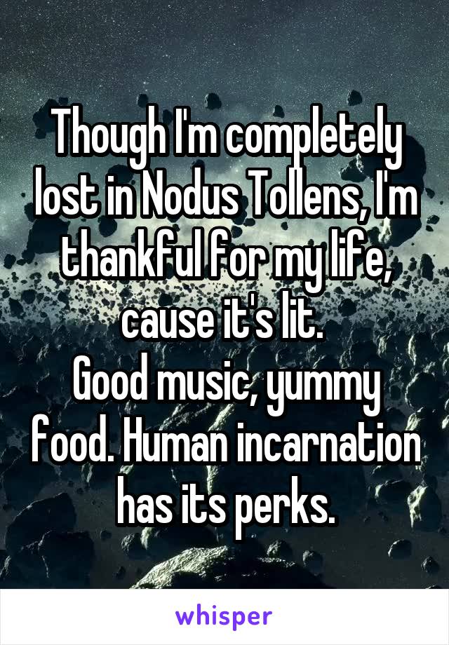 Though I'm completely lost in Nodus Tollens, I'm thankful for my life, cause it's lit. 
Good music, yummy food. Human incarnation has its perks.