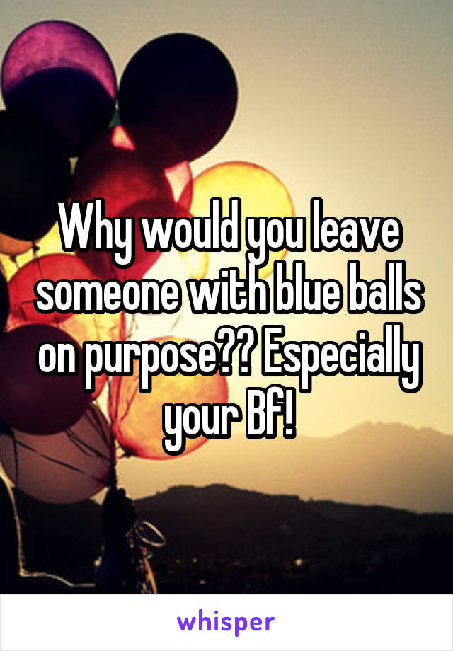 Why would you leave someone with blue balls on purpose?? Especially your Bf!