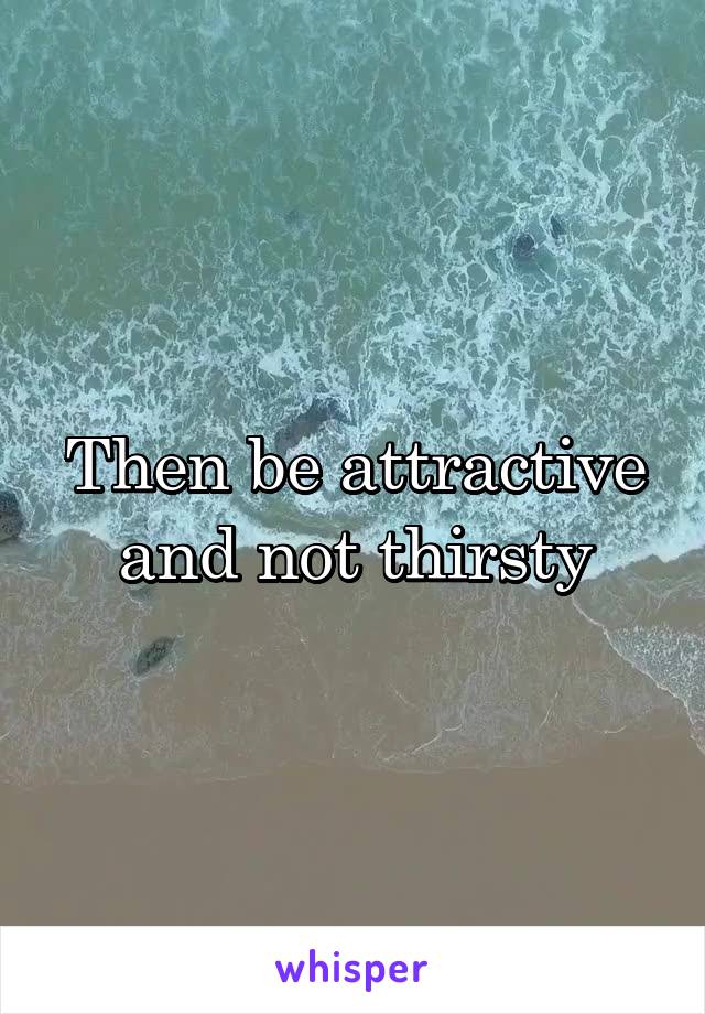 Then be attractive and not thirsty