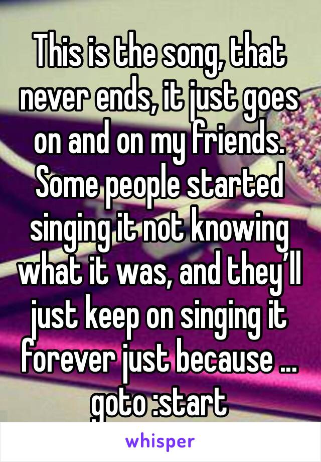 This is the song, that never ends, it just goes on and on my friends. Some people started singing it not knowing what it was, and they’ll just keep on singing it forever just because ... 
goto :start