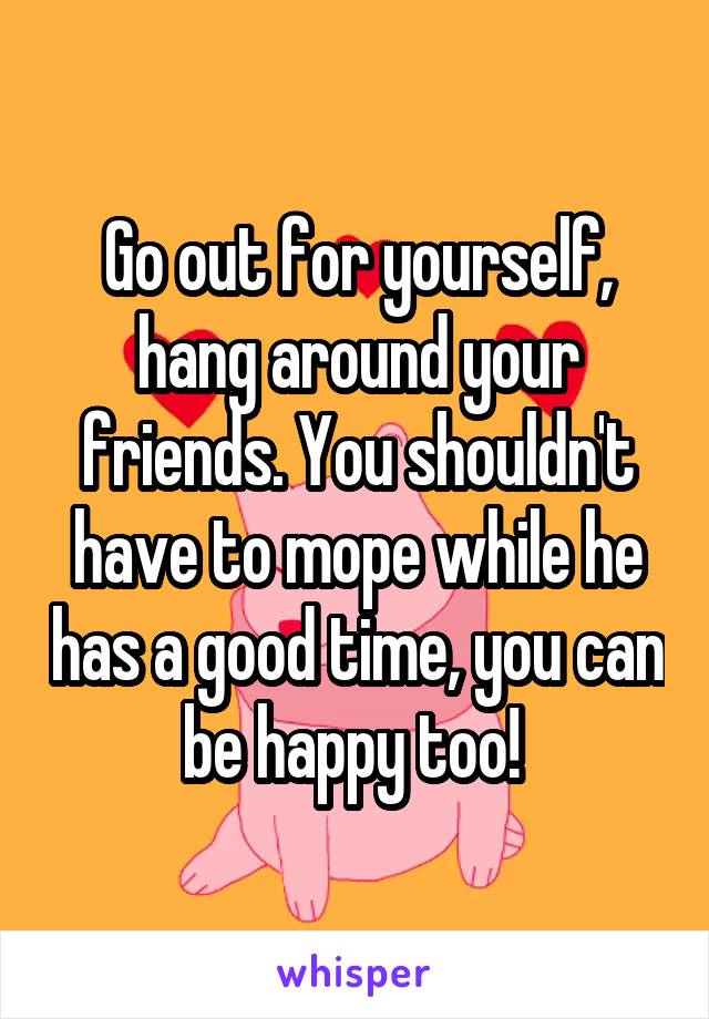 Go out for yourself, hang around your friends. You shouldn't have to mope while he has a good time, you can be happy too! 