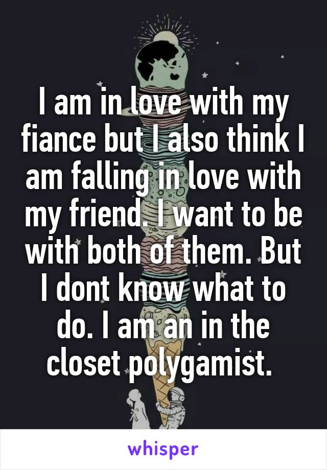 I am in love with my fiance but I also think I am falling in love with my friend. I want to be with both of them. But I dont know what to do. I am an in the closet polygamist. 
