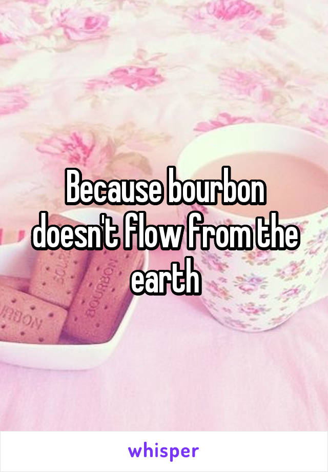 Because bourbon doesn't flow from the earth