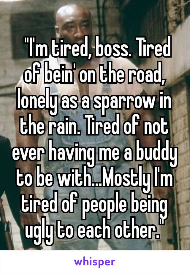  "I'm tired, boss. Tired of bein' on the road, lonely as a sparrow in the rain. Tired of not ever having me a buddy to be with...Mostly I'm tired of people being ugly to each other."
