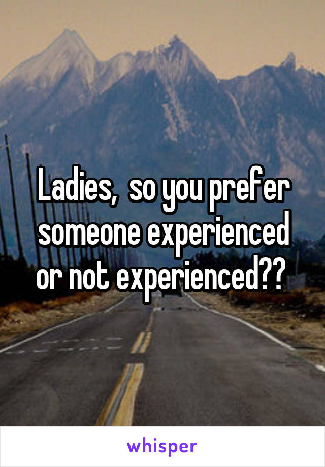 Ladies,  so you prefer someone experienced or not experienced?? 