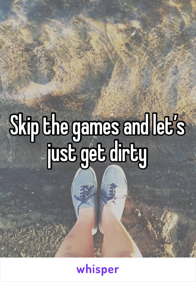 Skip the games and let’s just get dirty 