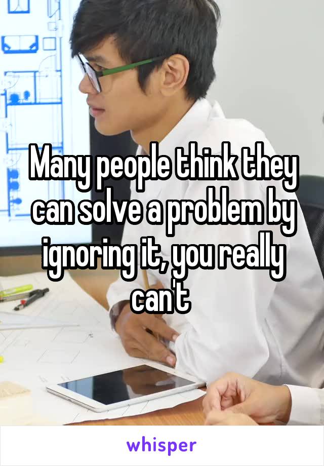 Many people think they can solve a problem by ignoring it, you really can't 