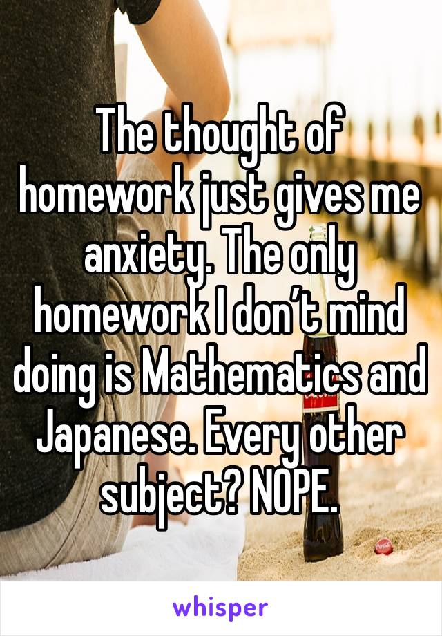 The thought of homework just gives me anxiety. The only homework I don’t mind doing is Mathematics and Japanese. Every other subject? NOPE.