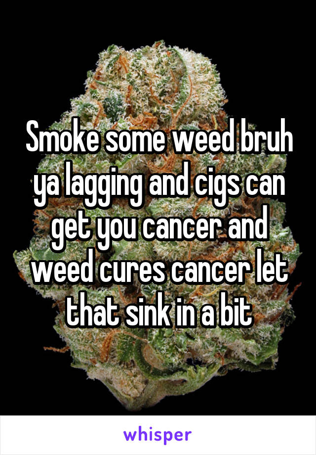 Smoke some weed bruh ya lagging and cigs can get you cancer and weed cures cancer let that sink in a bit