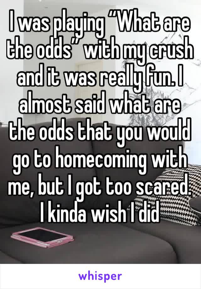 I was playing “What are the odds” with my crush and it was really fun. I almost said what are the odds that you would go to homecoming with me, but I got too scared. I kinda wish I did