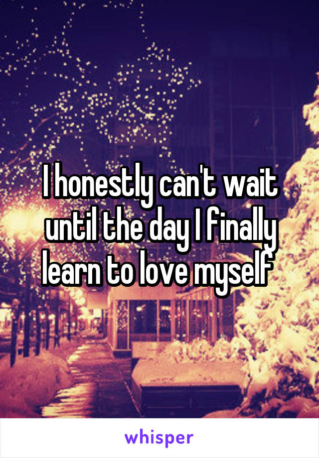 I honestly can't wait until the day I finally learn to love myself 