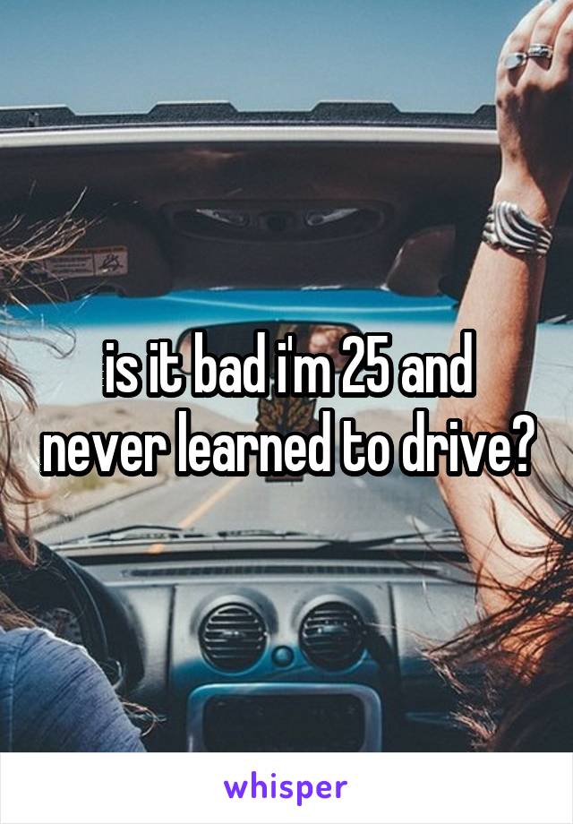 is it bad i'm 25 and never learned to drive?