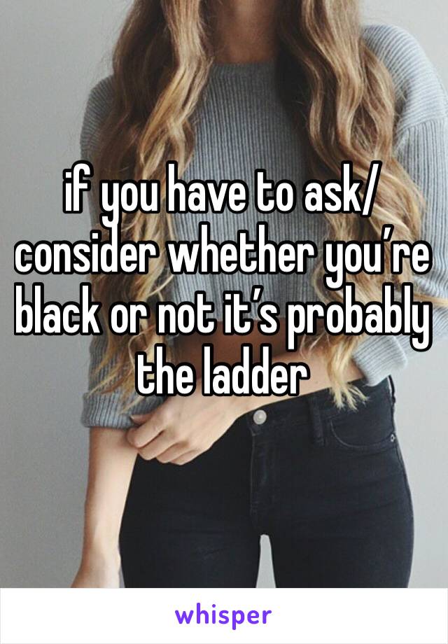 if you have to ask/consider whether you’re black or not it’s probably the ladder 