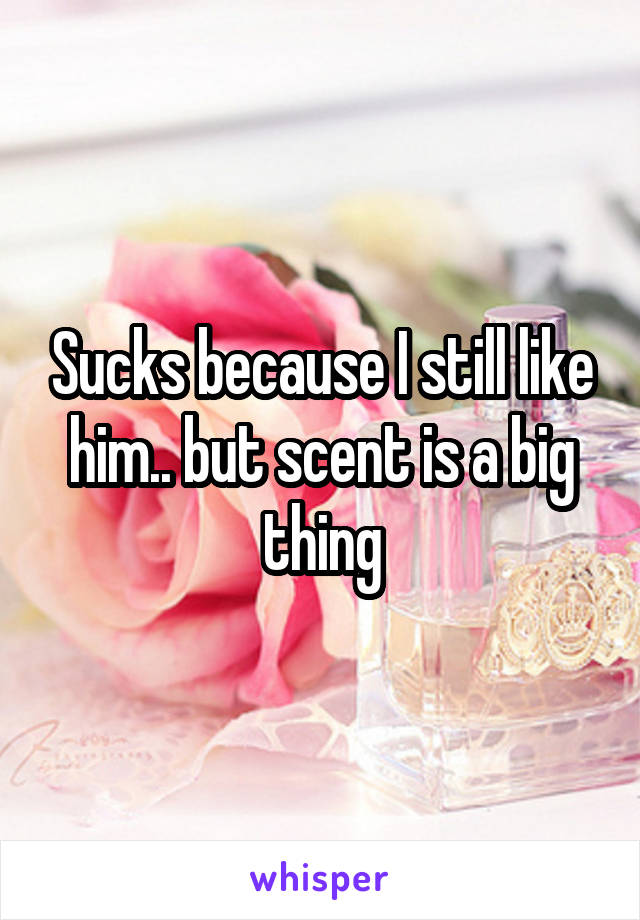Sucks because I still like him.. but scent is a big thing