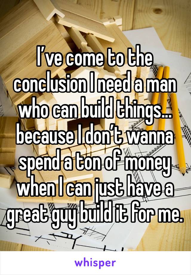 I’ve come to the conclusion I need a man who can build things... because I don’t wanna spend a ton of money when I can just have a great guy build it for me. 