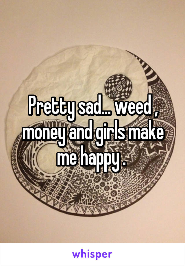 Pretty sad... weed , money and girls make me happy . 