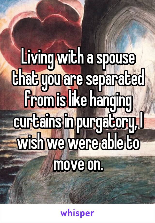 Living with a spouse that you are separated from is like hanging curtains in purgatory, I wish we were able to move on.