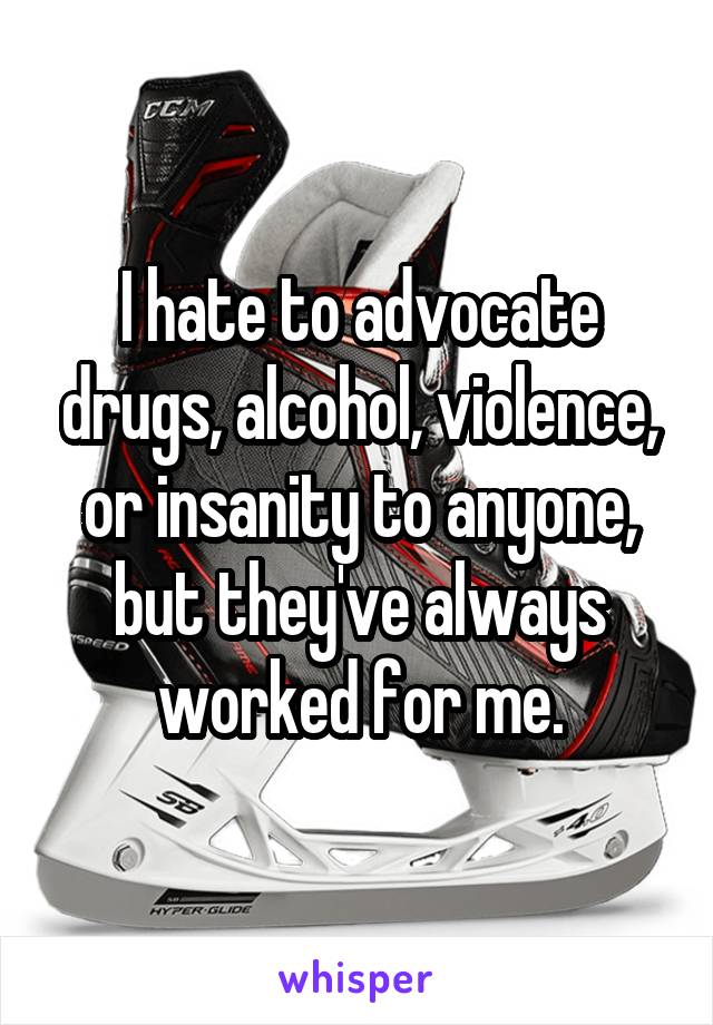 I hate to advocate drugs, alcohol, violence, or insanity to anyone, but they've always worked for me.