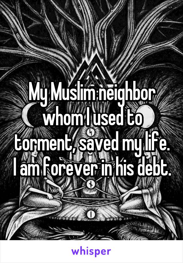 My Muslim neighbor whom I used to torment, saved my life. I am forever in his debt.