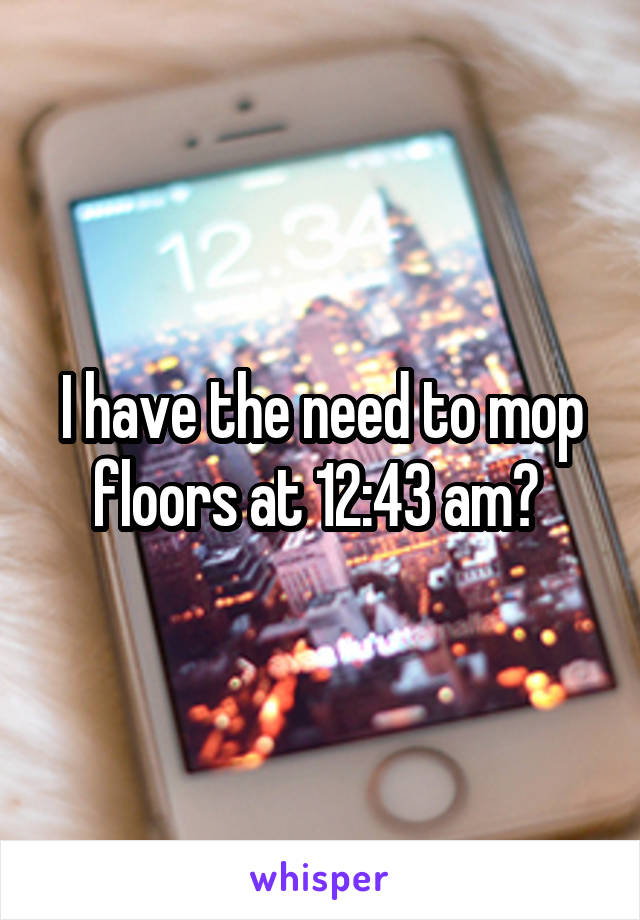 I have the need to mop floors at 12:43 am? 
