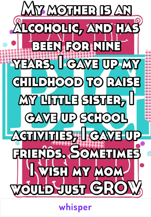 My mother is an alcoholic, and has been for nine years. I gave up my childhood to raise my little sister, I gave up school activities, I gave up friends. Sometimes I wish my mom would just GROW UP.