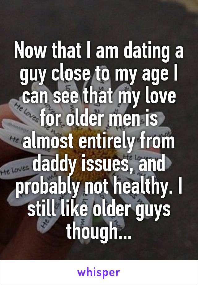 Now that I am dating a guy close to my age I can see that my love for older men is almost entirely from daddy issues, and probably not healthy. I still like older guys though...