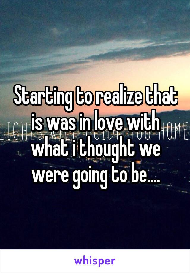 Starting to realize that is was in love with what i thought we were going to be....